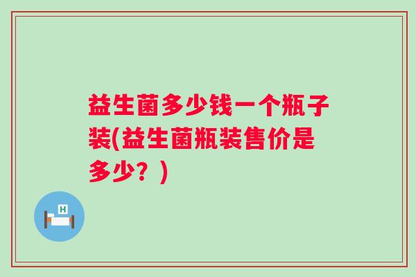 益生菌多少钱一个瓶子装(益生菌瓶装售价是多少?) 益生菌多少钱一个瓶子装(益生菌瓶装售价是多少?)