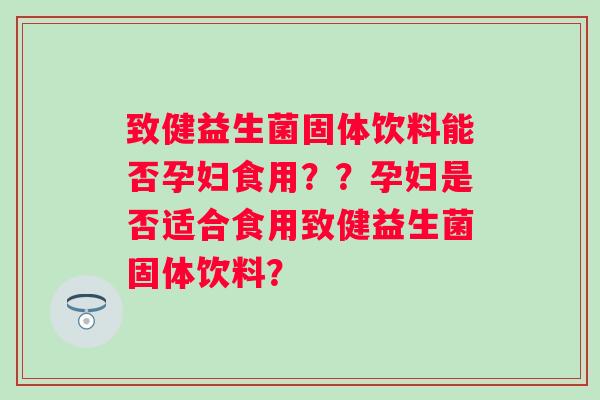 致健益生菌固体饮料能否孕妇食用？？孕妇是否适合食用致健益生菌固体饮料？