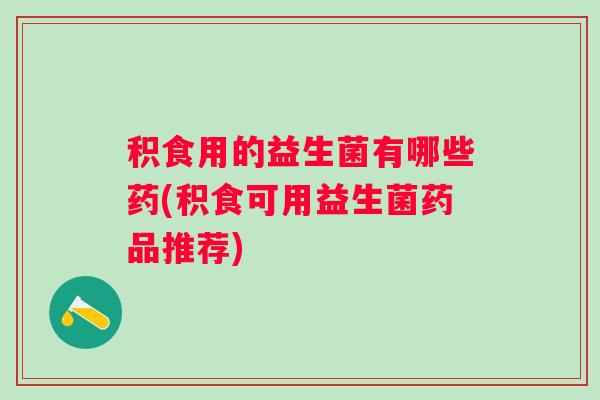 积食用的益生菌有哪些药(积食可用益生菌药品推荐)