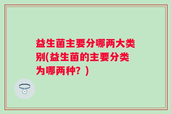 益生菌主要分哪两大类别(益生菌的主要分类为哪两种？)