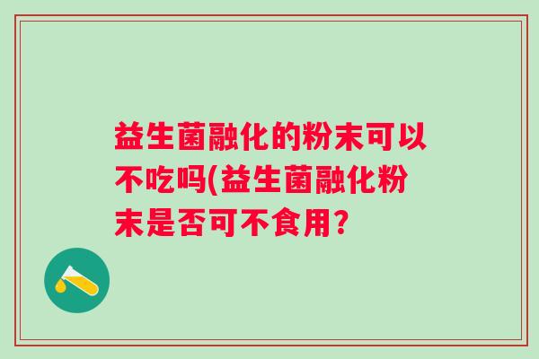 益生菌融化的粉末可以不吃吗(益生菌融化粉末是否可不食用? 益生菌融化的粉末可以不吃吗(益生菌融化粉末是否可不食用?