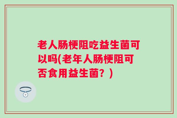 老人肠梗阻吃益生菌可以吗(老年人肠梗阻可否食用益生菌？)