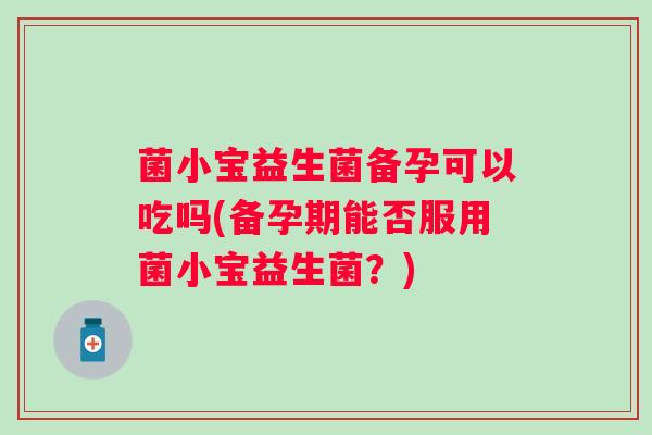 菌小宝益生菌备孕可以吃吗(备孕期能否服用菌小宝益生菌？)