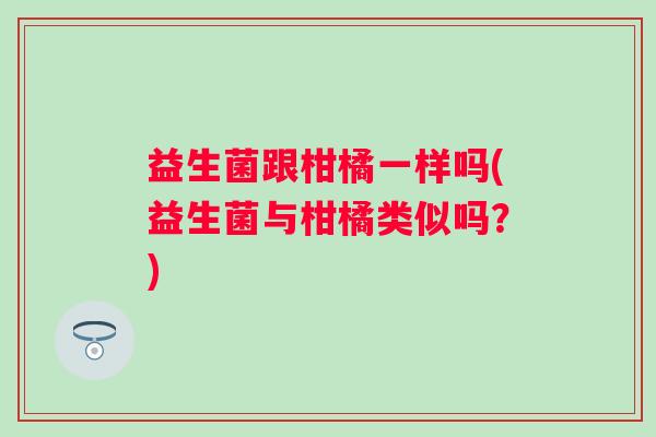 益生菌跟柑橘一样吗(益生菌与柑橘类似吗?) 益生菌跟柑橘一样吗(益生菌与柑橘类似吗?)