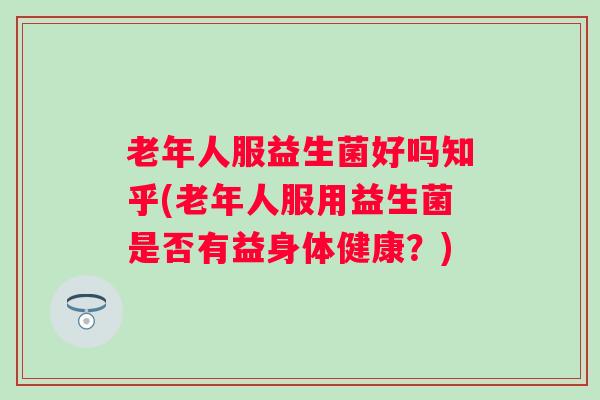 老年人服益生菌好吗知乎(老年人服用益生菌是否有益身体健康?) 老年人服益生菌好吗知乎(老年人服用益生菌是否有益身体健康?)