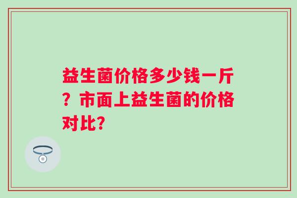 益生菌价格多少钱一斤?市面上益生菌的价格对比? 益生菌价格多少钱一斤?市面上益生菌的价格对比?