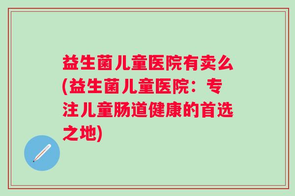益生菌儿童医院有卖么(益生菌儿童医院:专注儿童肠道健康的首选之地) 益生菌儿童医院有卖么(益生菌儿童医院:专注儿童肠道健康的首选之地)