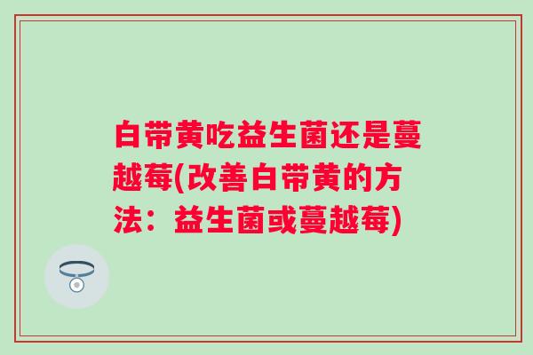 白带黄吃益生菌还是蔓越莓(改善白带黄的方法:益生菌或蔓越莓) 白带黄吃益生菌还是蔓越莓(改善白带黄的方法:益生菌或蔓越莓)