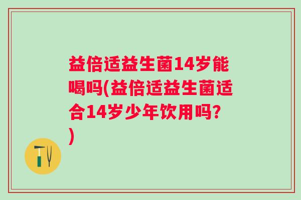 益倍适益生菌14岁能喝吗(益倍适益生菌适合14岁少年饮用吗?) 益倍适益生菌14岁能喝吗(益倍适益生菌适合14岁少年饮用吗?)