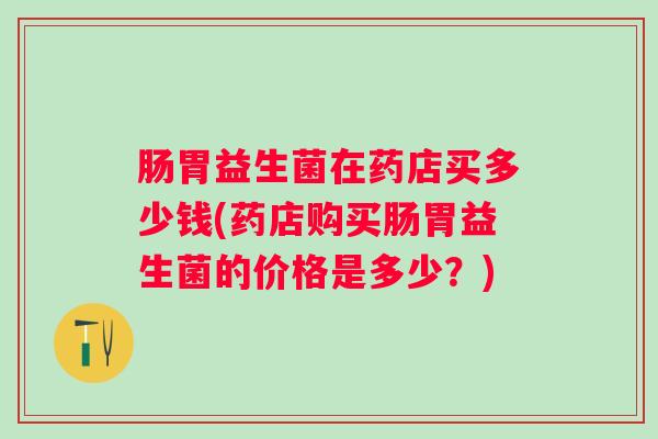 肠胃益生菌在药店买多少钱(药店购买肠胃益生菌的价格是多少？)