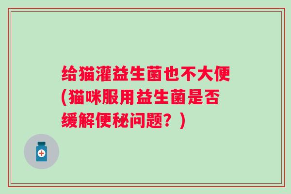 给猫灌益生菌也不大便(猫咪服用益生菌是否缓解问题?) 给猫灌益生菌也不大便(猫咪服用益生菌是否缓解问题?)