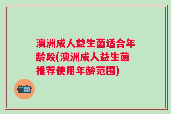 澳洲成人益生菌适合年龄段(澳洲成人益生菌推荐使用年龄范围) 澳洲成人益生菌适合年龄段(澳洲成人益生菌推荐使用年龄范围)