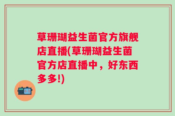 草珊瑚益生菌官方旗舰店直播(草珊瑚益生菌官方店直播中,好东西多多!) 草珊瑚益生菌官方旗舰店直播(草珊瑚益生菌官方店直播中,好东西多多!)