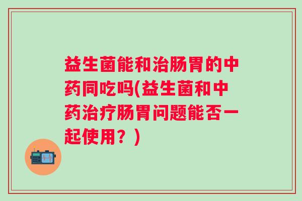 益生菌能和肠胃的同吃吗(益生菌和肠胃问题能否一起使用?) 益生菌能和肠胃的同吃吗(益生菌和肠胃问题能否一起使用?)