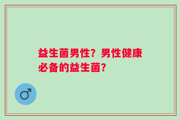 益生菌男性?男性健康必备的益生菌? 益生菌男性?男性健康必备的益生菌?
