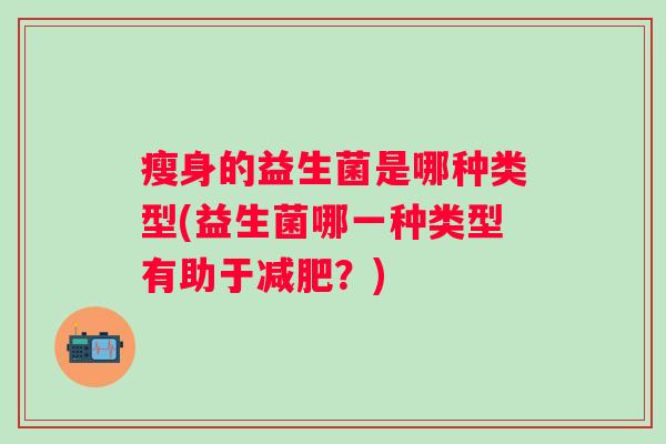 瘦身的益生菌是哪种类型(益生菌哪一种类型有助于?) 瘦身的益生菌是哪种类型(益生菌哪一种类型有助于?)