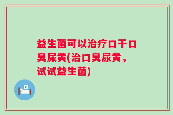 益生菌可以口干尿黄(尿黄,试试益生菌) 益生菌可以口干尿黄(尿黄,试试益生菌)