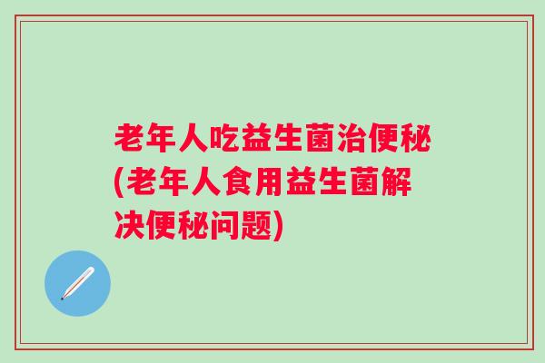 老年人吃益生菌(老年人食用益生菌解决问题)