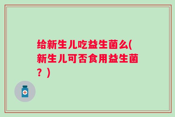 给新生儿吃益生菌么(新生儿可否食用益生菌？)