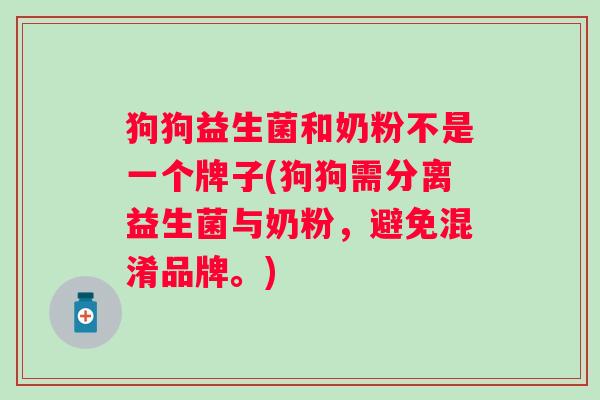 狗狗益生菌和奶粉不是一个牌子(狗狗需分离益生菌与奶粉,避免混淆品牌。) 狗狗益生菌和奶粉不是一个牌子(狗狗需分离益生菌与奶粉,避免混淆品牌。)