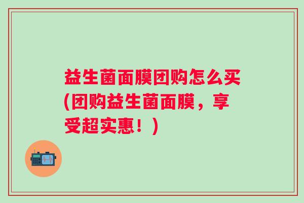 益生菌面膜团购怎么买(团购益生菌面膜，享受超实惠！)