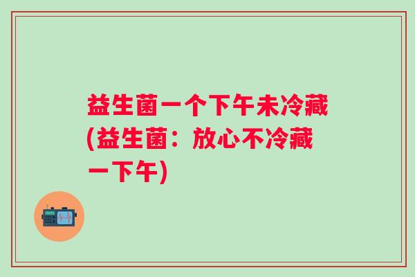 益生菌一个下午未冷藏(益生菌:放心不冷藏一下午) 益生菌一个下午未冷藏(益生菌:放心不冷藏一下午)
