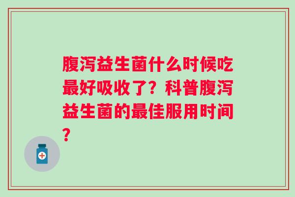 腹泻益生菌什么时候吃最好吸收了？科普腹泻益生菌的最佳服用时间？