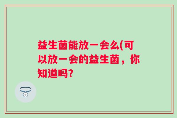 益生菌能放一会么(可以放一会的益生菌，你知道吗？