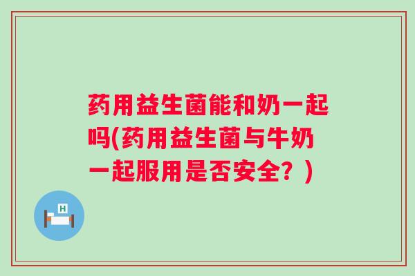 药用益生菌能和奶一起吗(药用益生菌与牛奶一起服用是否安全?) 药用益生菌能和奶一起吗(药用益生菌与牛奶一起服用是否安全?)