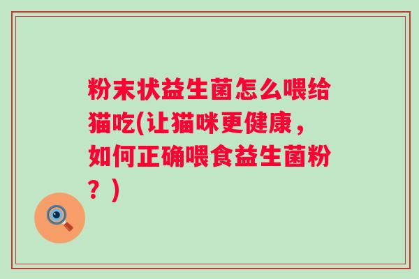 粉末状益生菌怎么喂给猫吃(让猫咪更健康,如何正确喂食益生菌粉?) 粉末状益生菌怎么喂给猫吃(让猫咪更健康,如何正确喂食益生菌粉?)