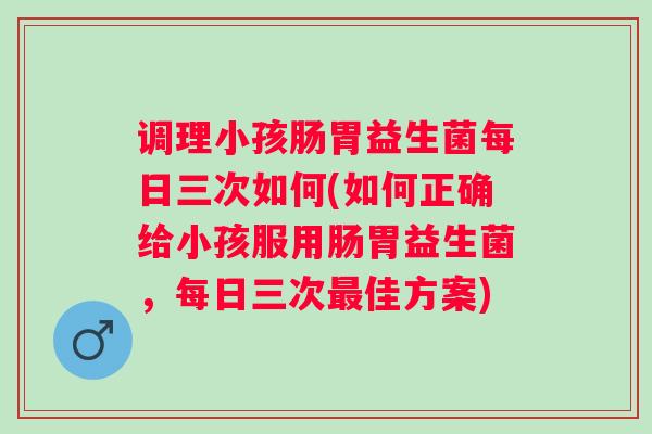 调理小孩肠胃益生菌每日三次如何(如何正确给小孩服用肠胃益生菌，每日三次佳方案)