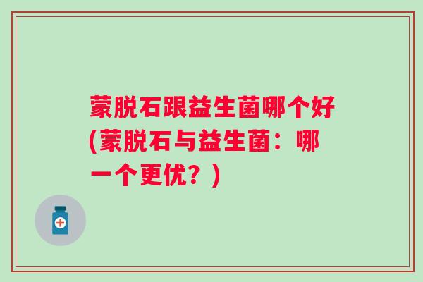 蒙脱石跟益生菌哪个好(蒙脱石与益生菌：哪一个更优？)