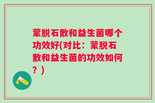 蒙脱石散和益生菌哪个功效好(对比：蒙脱石散和益生菌的功效如何？)