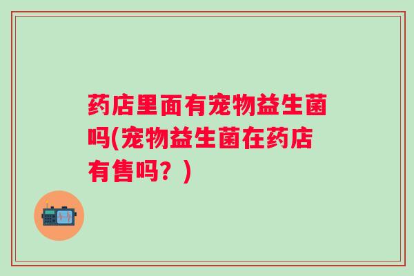 药店里面有宠物益生菌吗(宠物益生菌在药店有售吗？)