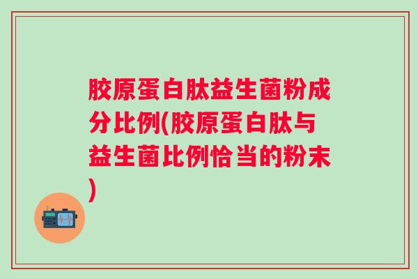 胶原蛋白肽益生菌粉成分比例(胶原蛋白肽与益生菌比例恰当的粉末)