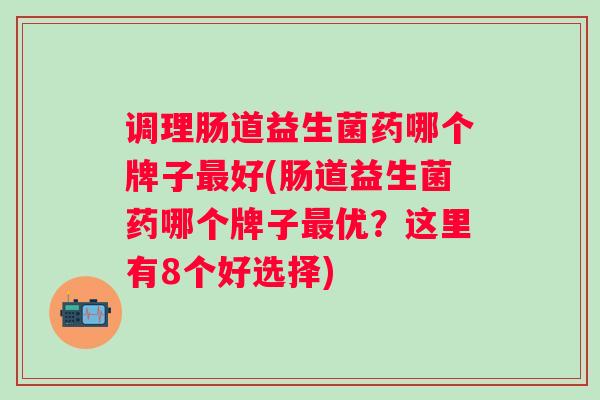 调理肠道益生菌药哪个牌子好(肠道益生菌药哪个牌子优？这里有8个好选择)