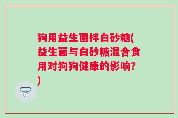 狗用益生菌拌白砂糖(益生菌与白砂糖混合食用对狗狗健康的影响?) 狗用益生菌拌白砂糖(益生菌与白砂糖混合食用对狗狗健康的影响?)