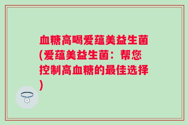 高喝爱蕴美益生菌(爱蕴美益生菌:帮您控制高的佳选择) 高喝爱蕴美益生菌(爱蕴美益生菌:帮您控制高的佳选择)