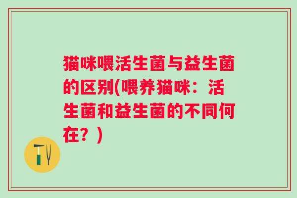 猫咪喂活生菌与益生菌的区别(喂养猫咪：活生菌和益生菌的不同何在？)