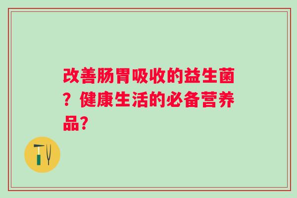 改善肠胃吸收的益生菌?健康生活的必备营养品? 改善肠胃吸收的益生菌?健康生活的必备营养品?