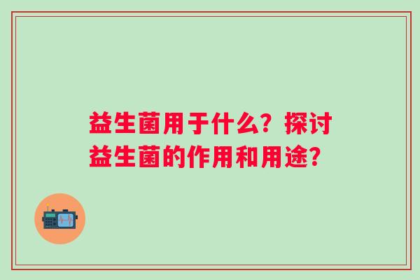 益生菌用于什么?探讨益生菌的作用和用途? 益生菌用于什么?探讨益生菌的作用和用途?