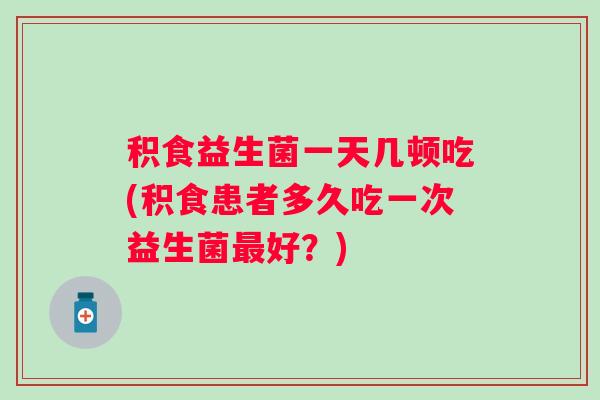 积食益生菌一天几顿吃(积食患者多久吃一次益生菌好?) 积食益生菌一天几顿吃(积食患者多久吃一次益生菌好?)