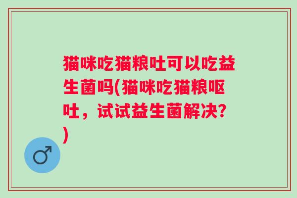 猫咪吃猫粮吐可以吃益生菌吗(猫咪吃猫粮,试试益生菌解决?) 猫咪吃猫粮吐可以吃益生菌吗(猫咪吃猫粮,试试益生菌解决?)