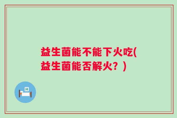 益生菌能不能下火吃(益生菌能否解火？)
