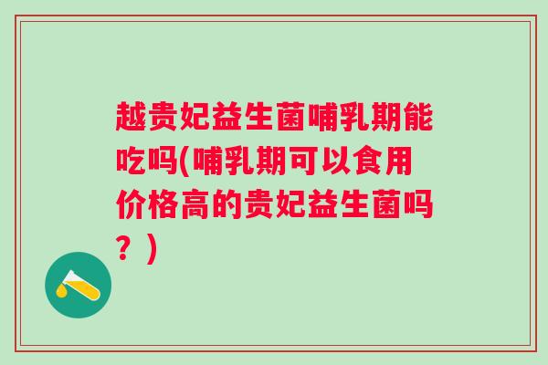 越贵妃益生菌哺乳期能吃吗(哺乳期可以食用价格高的贵妃益生菌吗？)