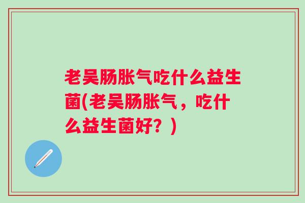 老吴肠吃什么益生菌(老吴肠,吃什么益生菌好?) 老吴肠吃什么益生菌(老吴肠,吃什么益生菌好?)