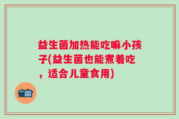 益生菌加热能吃嘛小孩子(益生菌也能煮着吃，适合儿童食用)