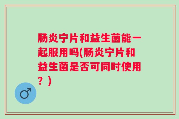 宁片和益生菌能一起服用吗(宁片和益生菌是否可同时使用？)