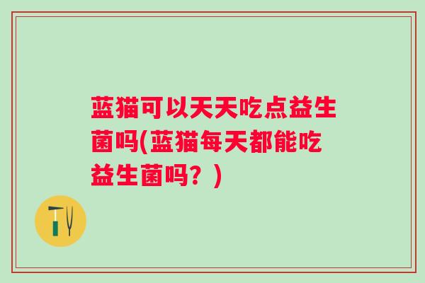 蓝猫可以天天吃点益生菌吗(蓝猫每天都能吃益生菌吗？)