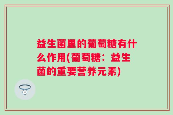 益生菌里的葡萄糖有什么作用(葡萄糖:益生菌的重要营养元素) 益生菌里的葡萄糖有什么作用(葡萄糖:益生菌的重要营养元素)